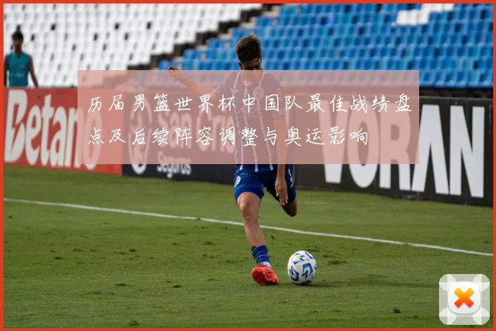 历届男篮世界杯中国队最佳战绩盘点及后续阵容调整与奥运影响