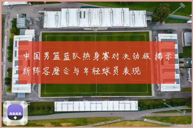 中国男篮蓝队热身赛对决劲旅 揭示新阵容磨合与年轻球员表现