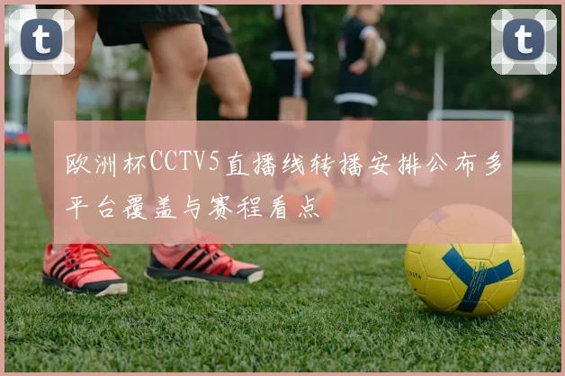 欧洲杯CCTV5直播线转播安排公布多平台覆盖与赛程看点