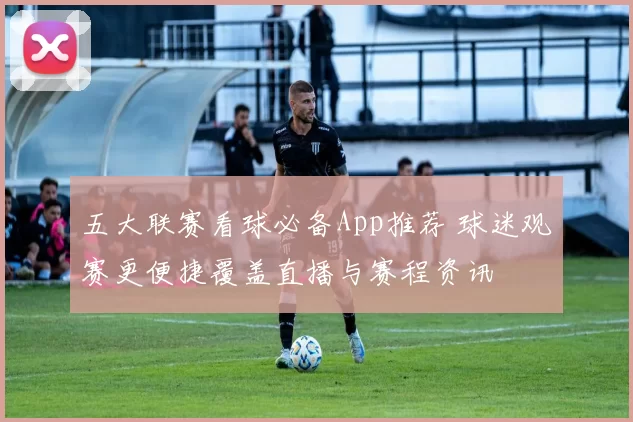 五大联赛看球必备App推荐 球迷观赛更便捷覆盖直播与赛程资讯