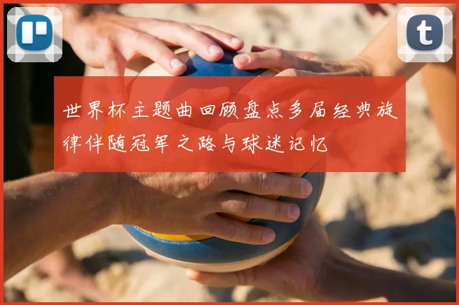 世界杯主题曲回顾盘点多届经典旋律伴随冠军之路与球迷记忆