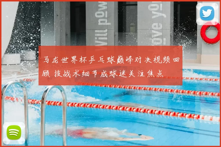 马龙世界杯乒乓球巅峰对决视频回顾 技战术细节成球迷关注焦点