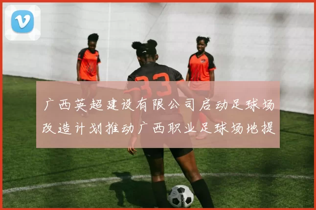 广西英超建设有限公司启动足球场改造计划推动广西职业足球场地提升