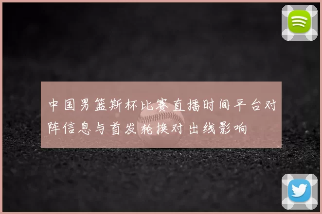 中国男篮斯杯比赛直播时间平台对阵信息与首发轮换对出线影响