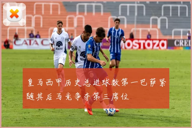 皇马西甲历史总进球数第一巴萨紧随其后马竞争夺第三席位