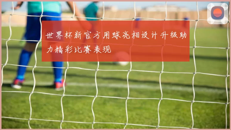 世界杯新官方用球亮相设计升级助力精彩比赛表现