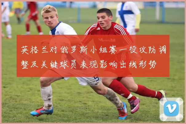 英格兰对俄罗斯小组赛一役攻防调整及关键球员表现影响出线形势