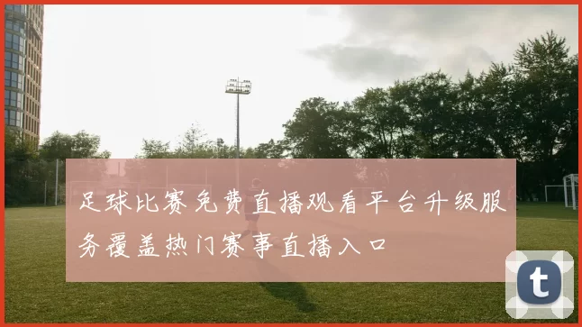 足球比赛免费直播观看平台升级服务覆盖热门赛事直播入口