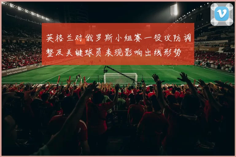 英格兰对俄罗斯小组赛一役攻防调整及关键球员表现影响出线形势