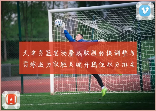 天津男篮客场鏖战取胜轮换调整与罚球成为取胜关键并稳住积分排名