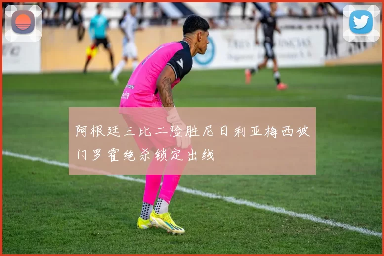 阿根廷三比二险胜尼日利亚梅西破门罗霍绝杀锁定出线