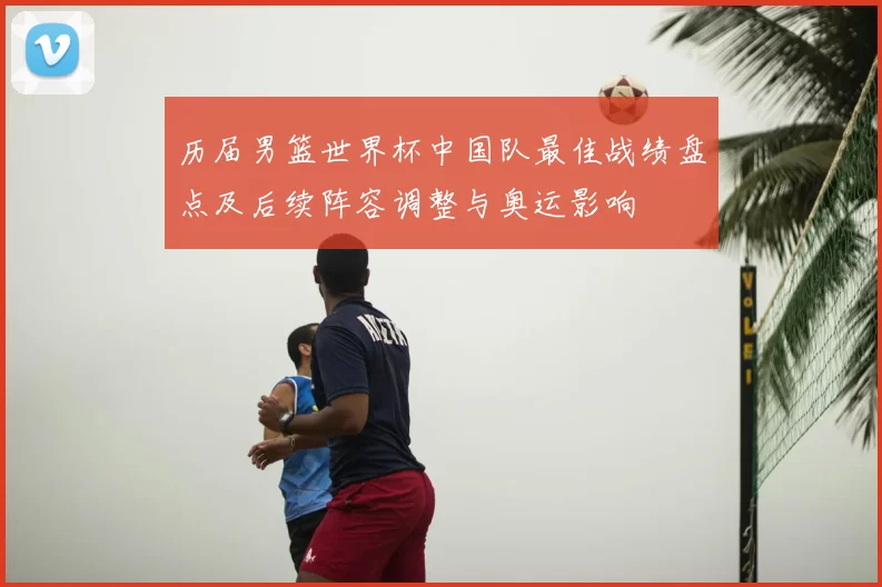 历届男篮世界杯中国队最佳战绩盘点及后续阵容调整与奥运影响