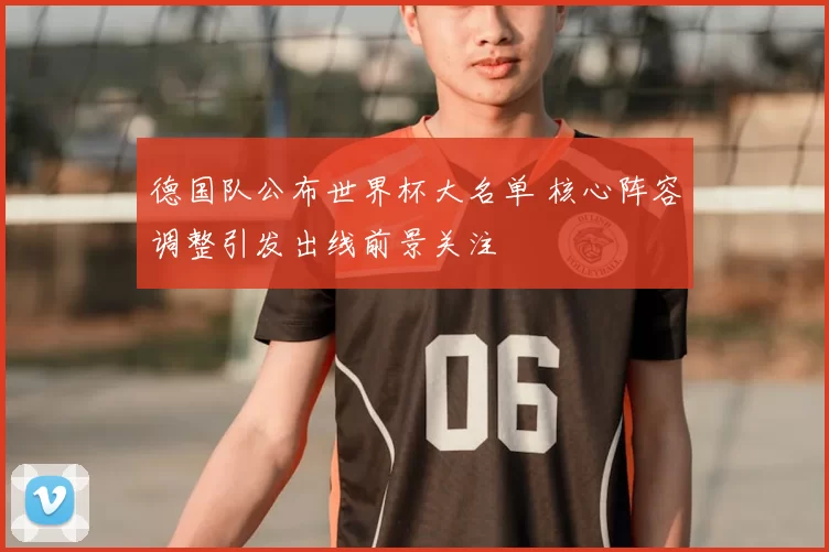 德国队公布世界杯大名单 核心阵容调整引发出线前景关注