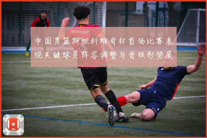 中国男篮斯坦科维奇杯首场比赛表现关键球员阵容调整与晋级形势展望