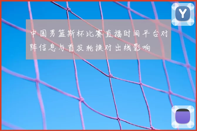中国男篮斯杯比赛直播时间平台对阵信息与首发轮换对出线影响