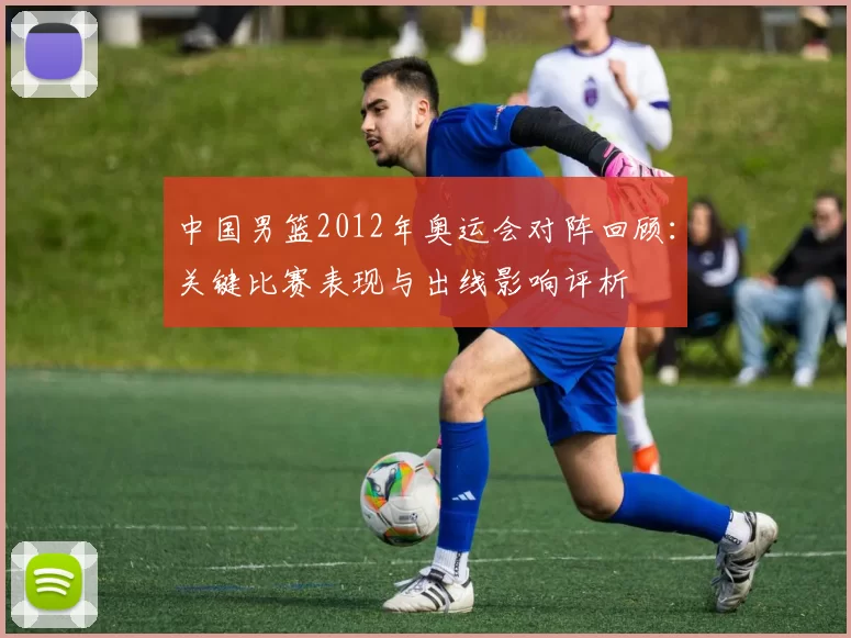 中国男篮2012年奥运会对阵回顾：关键比赛表现与出线影响评析