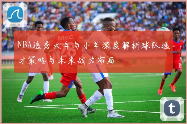 NBA选秀大年与小年深度解析球队选才策略与未来战力布局