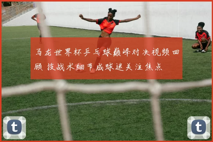 马龙世界杯乒乓球巅峰对决视频回顾 技战术细节成球迷关注焦点