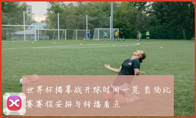 世界杯揭幕战开球时间一览 首场比赛赛程安排与转播看点