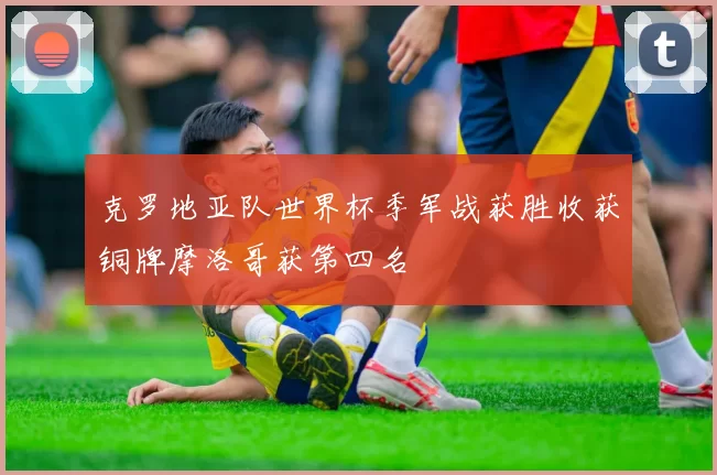 克罗地亚队世界杯季军战获胜收获铜牌摩洛哥获第四名