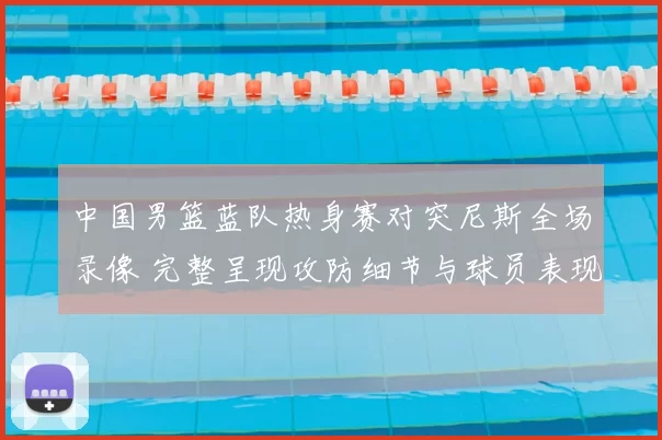 中国男篮蓝队热身赛对突尼斯全场录像 完整呈现攻防细节与球员表现