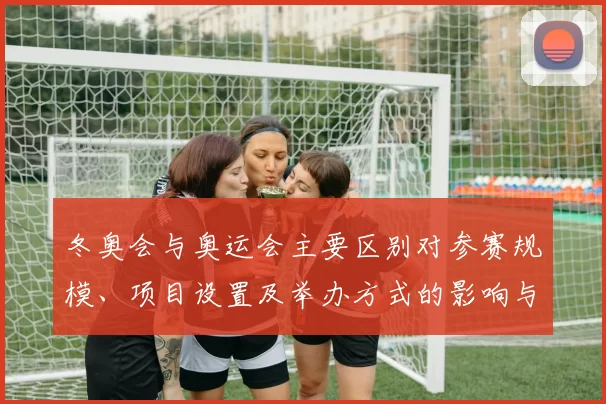 冬奥会与奥运会主要区别对参赛规模、项目设置及举办方式的影响与看点
