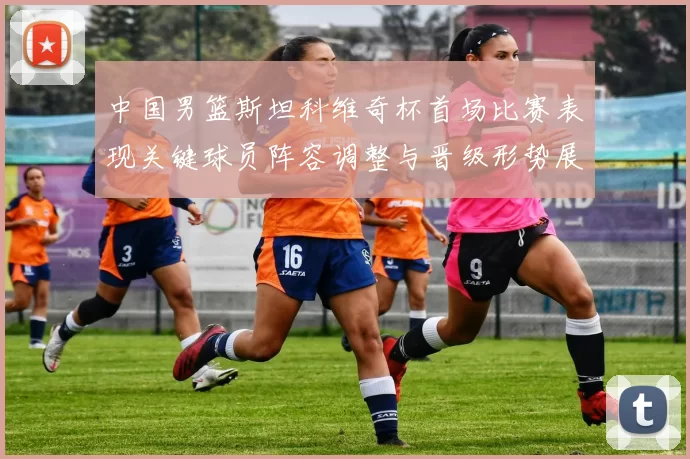 中国男篮斯坦科维奇杯首场比赛表现关键球员阵容调整与晋级形势展望