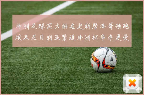 非洲足球实力排名更新摩洛哥领跑埃及尼日利亚紧追非洲杯争夺更受关注