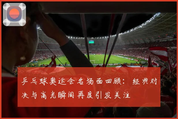 乒乓球奥运会名场面回顾:经典对决与高光瞬间再度引发关注
