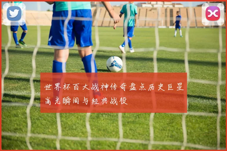世界杯百大战神传奇盘点历史巨星高光瞬间与经典战役