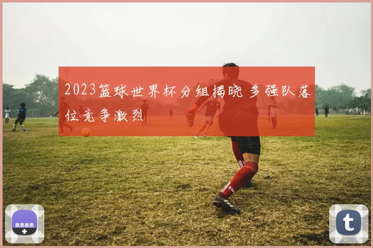 2023篮球世界杯分组揭晓 多强队落位竞争激烈