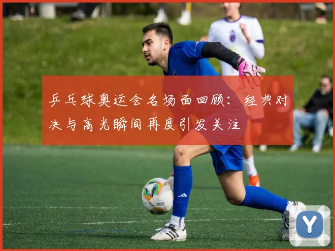 乒乓球奥运会名场面回顾:经典对决与高光瞬间再度引发关注