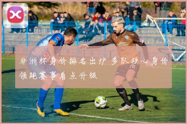 非洲杯身价排名出炉 多队核心身价领跑赛事看点升级