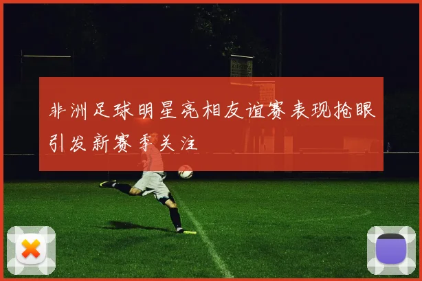 非洲足球明星亮相友谊赛表现抢眼引发新赛季关注