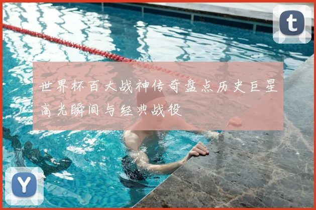 世界杯百大战神传奇盘点历史巨星高光瞬间与经典战役