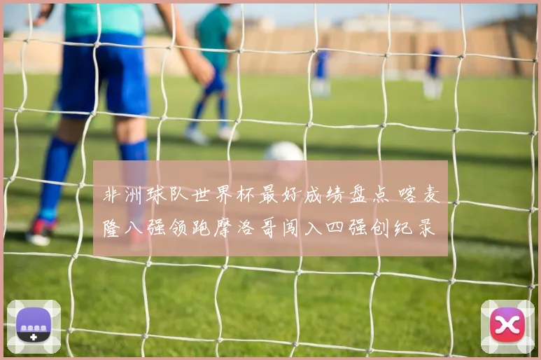 非洲球队世界杯最好成绩盘点 喀麦隆八强领跑摩洛哥闯入四强创纪录