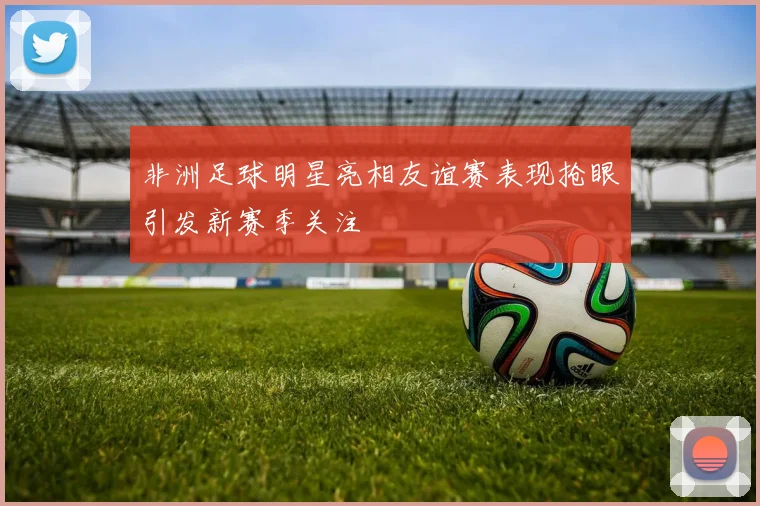 非洲足球明星亮相友谊赛表现抢眼引发新赛季关注